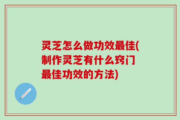 灵芝怎么做功效最佳(制作灵芝有什么窍门 最佳功效的方法)