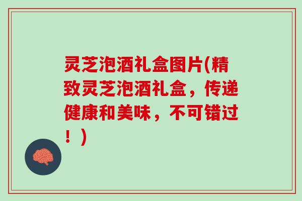 灵芝泡酒礼盒图片(精致灵芝泡酒礼盒，传递健康和美味，不可错过！)
