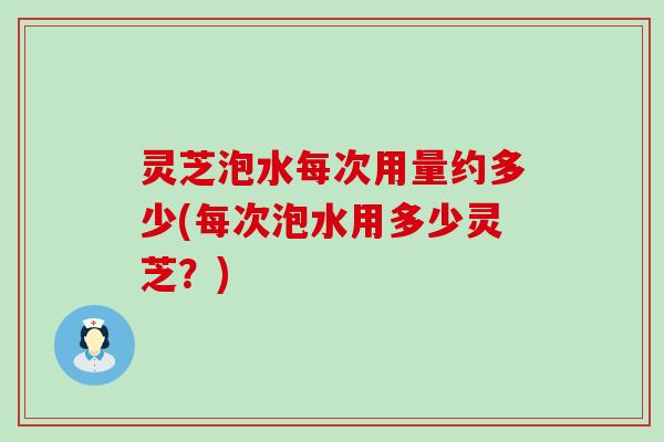 灵芝泡水每次用量约多少(每次泡水用多少灵芝？)