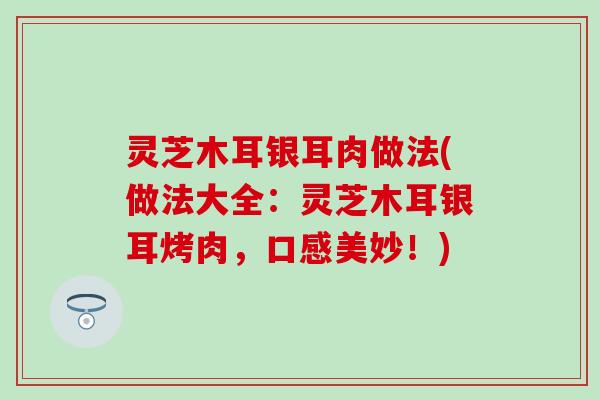 灵芝木耳银耳肉做法(做法大全：灵芝木耳银耳烤肉，口感美妙！)