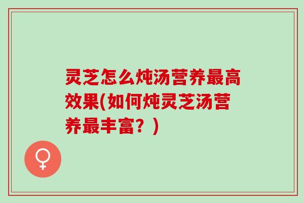 灵芝怎么炖汤营养最高效果(如何炖灵芝汤营养最丰富？)