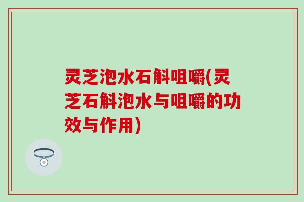 灵芝泡水石斛咀嚼(灵芝石斛泡水与咀嚼的功效与作用)