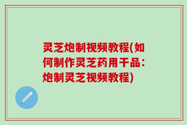 灵芝炮制视频教程(如何制作灵芝药用干品：炮制灵芝视频教程)