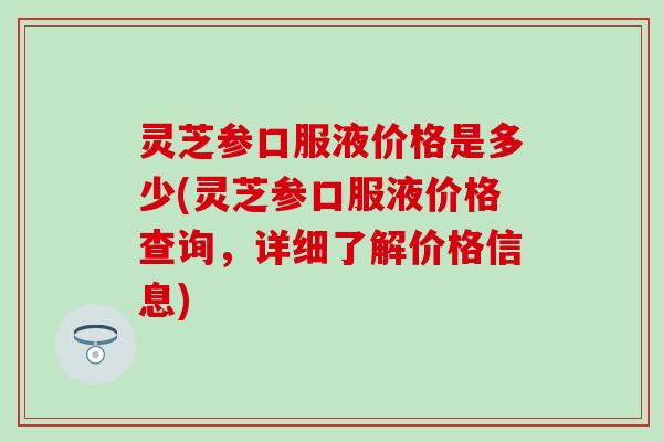 灵芝参口服液价格是多少(灵芝参口服液价格查询，详细了解价格信息)