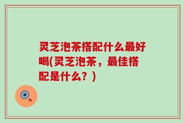 灵芝泡茶搭配什么最好喝(灵芝泡茶，最佳搭配是什么？)