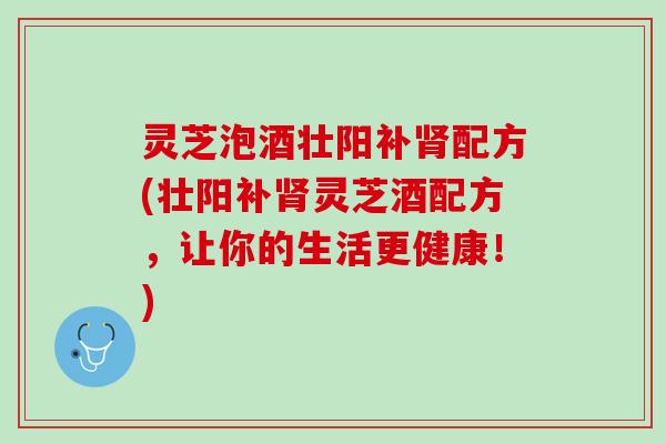灵芝泡酒壮阳补肾配方(壮阳补肾灵芝酒配方，让你的生活更健康！)