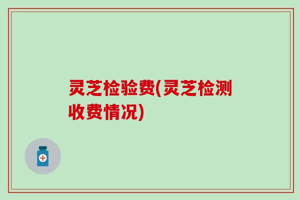 灵芝检验费(灵芝检测收费情况)