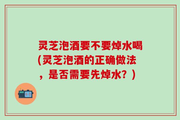 灵芝泡酒要不要焯水喝(灵芝泡酒的正确做法，是否需要先焯水？)