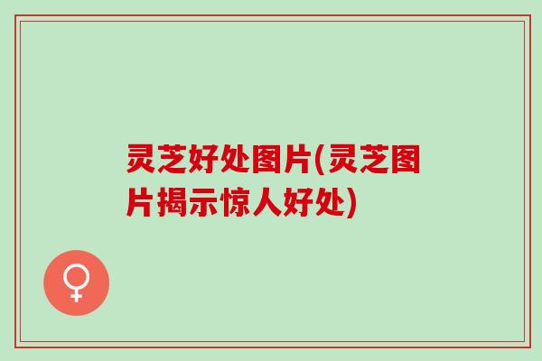 灵芝好处图片(灵芝图片揭示惊人好处)