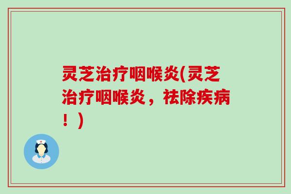 灵芝治疗咽喉炎(灵芝治疗咽喉炎，祛除疾病！)