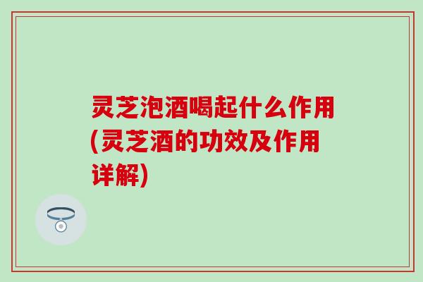 灵芝泡酒喝起什么作用(灵芝酒的功效及作用详解)