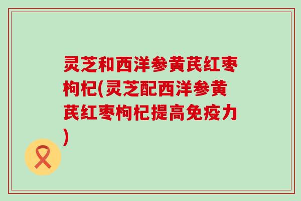 灵芝和西洋参黄芪红枣枸杞(灵芝配西洋参黄芪红枣枸杞提高免疫力)