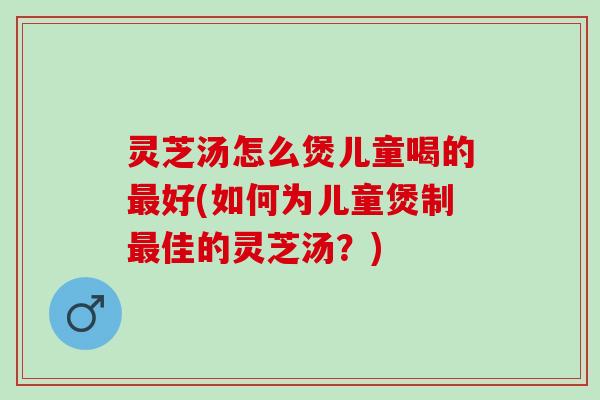 灵芝汤怎么煲儿童喝的最好(如何为儿童煲制最佳的灵芝汤？)
