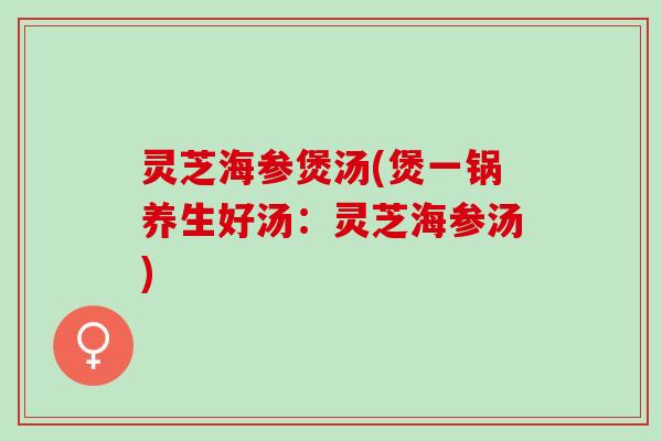 灵芝海参煲汤(煲一锅养生好汤：灵芝海参汤)