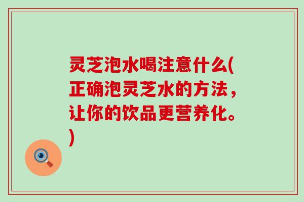 灵芝泡水喝注意什么(正确泡灵芝水的方法，让你的饮品更营养化。)