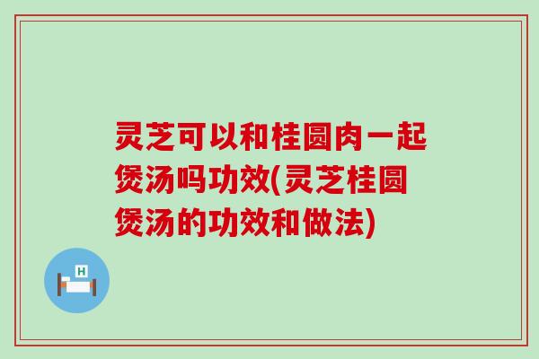 灵芝可以和桂圆肉一起煲汤吗功效(灵芝桂圆煲汤的功效和做法)