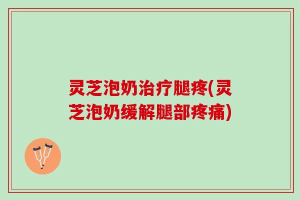 灵芝泡奶治疗腿疼(灵芝泡奶缓解腿部疼痛)