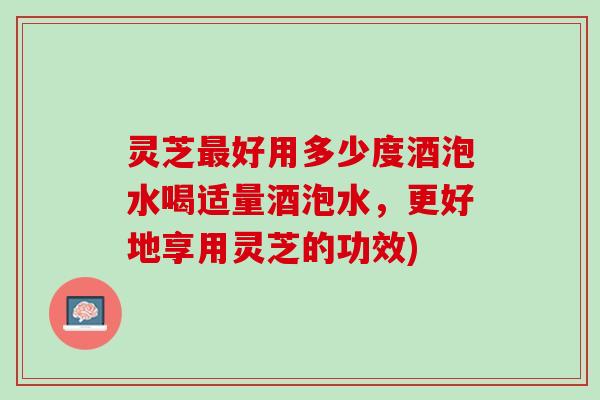 灵芝最好用多少度酒泡水喝适量酒泡水，更好地享用灵芝的功效)
