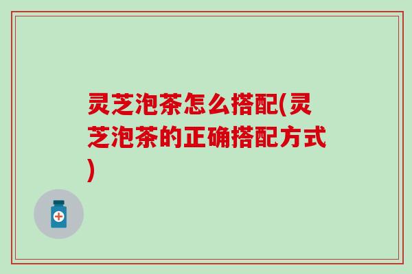 灵芝泡茶怎么搭配(灵芝泡茶的正确搭配方式)
