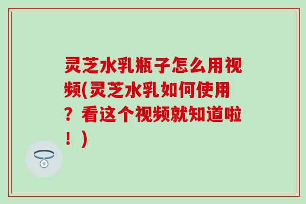 灵芝水乳瓶子怎么用视频(灵芝水乳如何使用？看这个视频就知道啦！)
