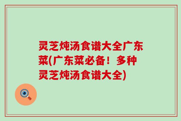 灵芝炖汤食谱大全广东菜(广东菜必备！多种灵芝炖汤食谱大全)