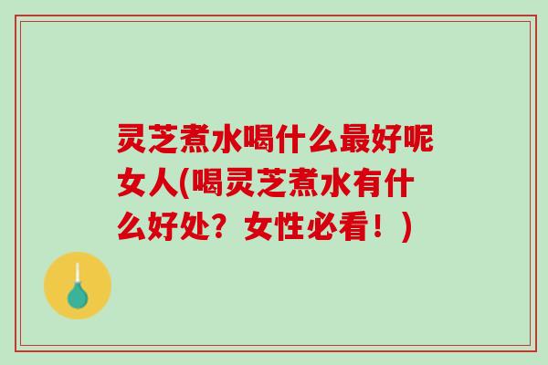 灵芝煮水喝什么最好呢女人(喝灵芝煮水有什么好处？女性必看！)