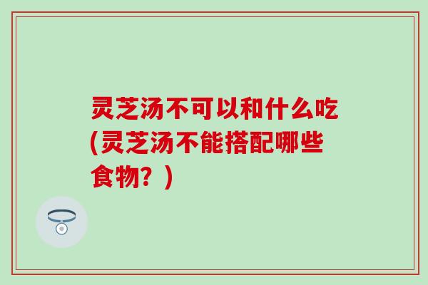 灵芝汤不可以和什么吃(灵芝汤不能搭配哪些食物？)