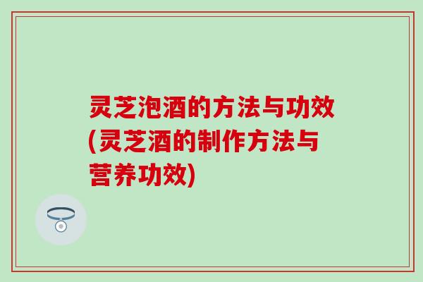 灵芝泡酒的方法与功效(灵芝酒的制作方法与营养功效)
