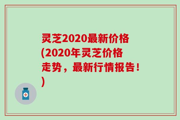 灵芝2020最新价格(2020年灵芝价格走势，最新行情报告！)