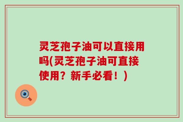 灵芝孢子油可以直接用吗(灵芝孢子油可直接使用？新手必看！)