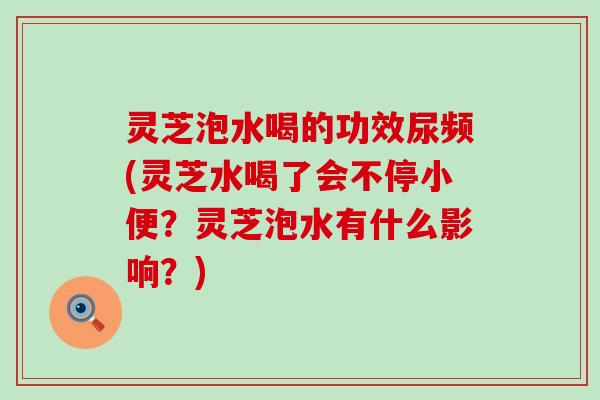 灵芝泡水喝的功效尿频(灵芝水喝了会不停小便？灵芝泡水有什么影响？)