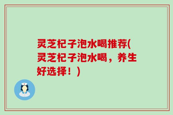 灵芝杞子泡水喝推荐(灵芝杞子泡水喝,养生好选择!) 灵芝杞子泡水喝推荐(灵芝杞子泡水喝,养生好选择!)