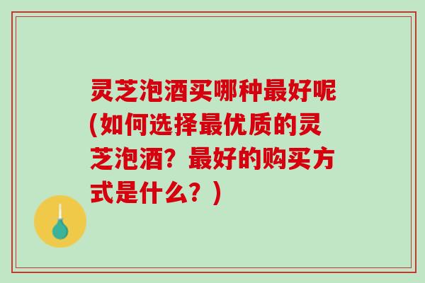 灵芝泡酒买哪种最好呢(如何选择最优质的灵芝泡酒？最好的购买方式是什么？)