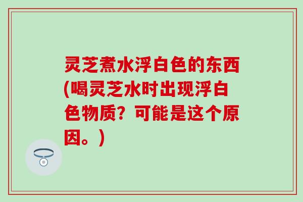 灵芝煮水浮白色的东西(喝灵芝水时出现浮白色物质?可能是这个原因。) 灵芝煮水浮白色的东西(喝灵芝水时出现浮白色物质?可能是这个原因。)