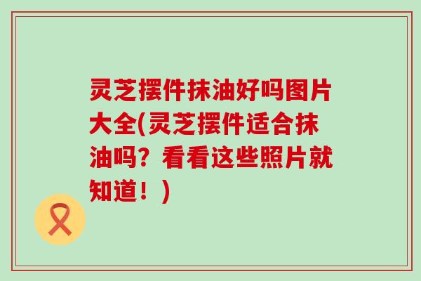 灵芝摆件抹油好吗图片大全(灵芝摆件适合抹油吗?看看这些照片就知道!) 灵芝摆件抹油好吗图片大全(灵芝摆件适合抹油吗?看看这些照片就知道!)