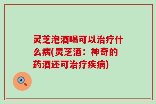 灵芝泡酒喝可以治疗什么病(灵芝酒：神奇的药酒还可治疗疾病)