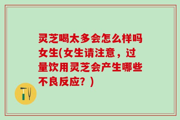 灵芝喝太多会怎么样吗女生(女生请注意，过量饮用灵芝会产生哪些不良反应？)