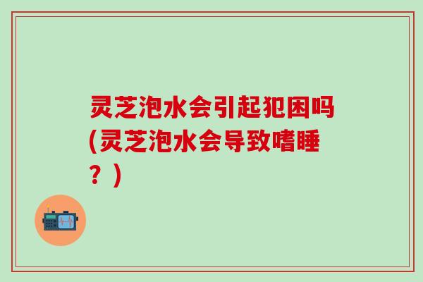 灵芝泡水会引起犯困吗(灵芝泡水会导致嗜睡?) 灵芝泡水会引起犯困吗(灵芝泡水会导致嗜睡?)