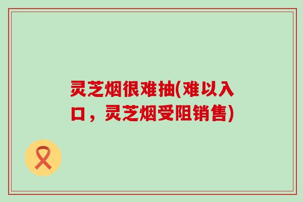 灵芝烟很难抽(难以入口，灵芝烟受阻销售)