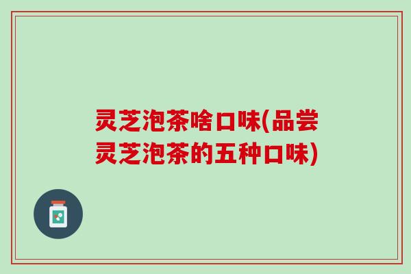 灵芝泡茶啥口味(品尝灵芝泡茶的五种口味)
