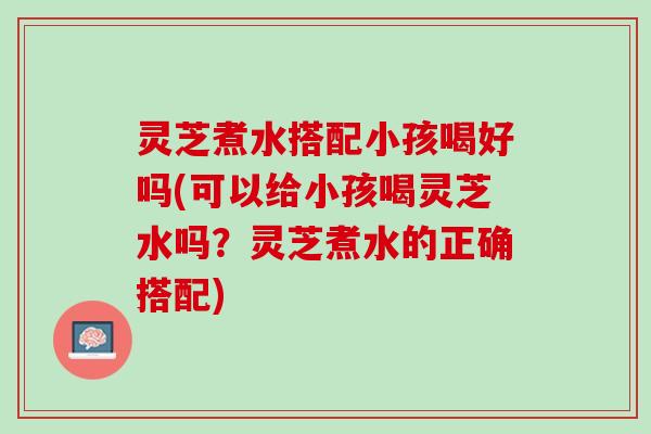 灵芝煮水搭配小孩喝好吗(可以给小孩喝灵芝水吗?灵芝煮水的正确搭配) 灵芝煮水搭配小孩喝好吗(可以给小孩喝灵芝水吗?灵芝煮水的正确搭配)