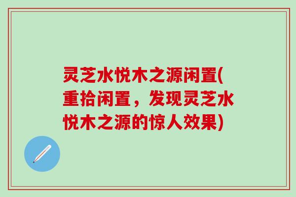 灵芝水悦木之源闲置(重拾闲置，发现灵芝水悦木之源的惊人效果)