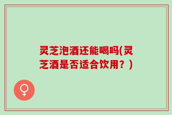 灵芝泡酒还能喝吗(灵芝酒是否适合饮用？)