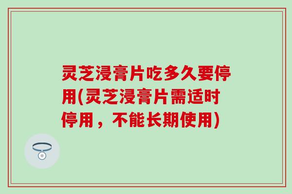 灵芝浸膏片吃多久要停用(灵芝浸膏片需适时停用，不能长期使用)
