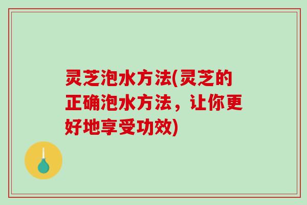 灵芝泡水方法(灵芝的正确泡水方法，让你更好地享受功效)