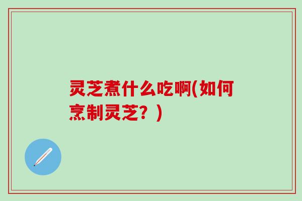 灵芝煮什么吃啊(如何烹制灵芝？)