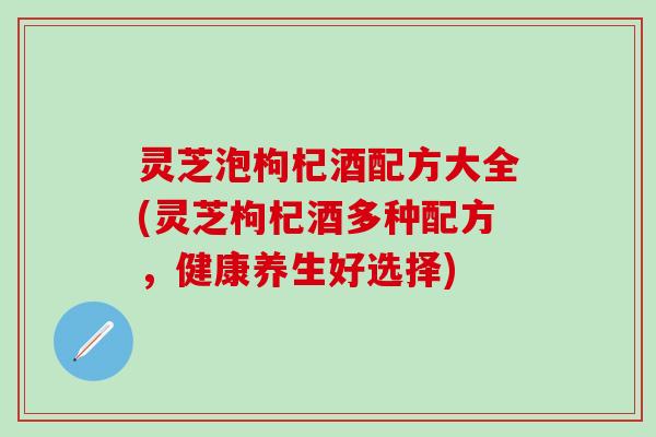 灵芝泡枸杞酒配方大全(灵芝枸杞酒多种配方，健康养生好选择)