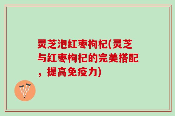 灵芝泡红枣枸杞(灵芝与红枣枸杞的完美搭配，提高免疫力)