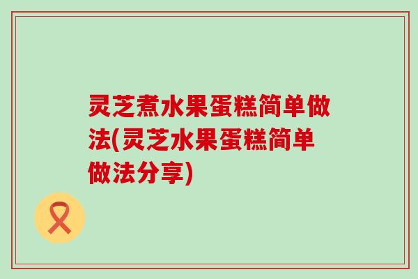 灵芝煮水果蛋糕简单做法(灵芝水果蛋糕简单做法分享)