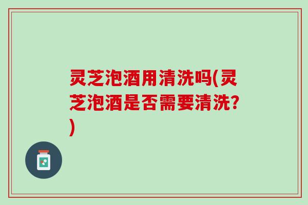 灵芝泡酒用清洗吗(灵芝泡酒是否需要清洗？)